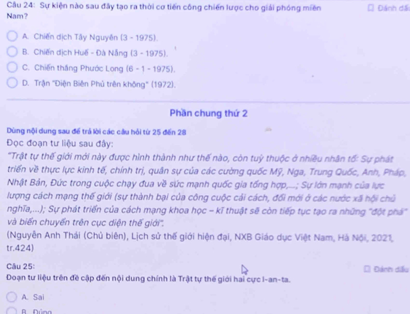 Sự kiện nào sau đây tạo ra thời cơ tiến công chiến lược cho giải phóng miền
Nam? Đánh đấi
A. Chiến dịch Tây Nguyên (3 - 1975).
B. Chiến dịch Huế - Đà Nẵng (3 - 197 5).
C. Chiến thắng Phước Long (6 -1-19 75).
D. Trận ''Điện Biên Phủ trên không'' (1972).
Phần chung thứ 2
Dùng nội dung sau để trá lời các câu hỏi từ 25 đến 28
Đọc đoạn tư liệu sau đây:
'Trật tự thế giới mới này được hình thành như thế nào, còn tuỳ thuộc ở nhiều nhân tố: Sự phát
triển về thực lực kinh tế, chính trị, quân sự của các cường quốc Mỹ, Nga, Trung Quốc, Anh, Pháp,
Nhật Bản, Đức trong cuộc chạy đua về sức mạnh quốc gia tống hợp,...; Sự lớn mạnh của lực
lượng cách mạng thế giới (sự thành bại của công cuộc cải cách, đối mới ở các nước xã hội chủ
nghĩa,...); Sự phát triển của cách mạng khoa học - kĩ thuật sẽ còn tiếp tục tạo ra những "đột phá"
và biển chuyển trên cục diện thế giới''.
(Nguyễn Anh Thái (Chủ biên), Lịch sử thế giới hiện đại, NXB Giáo dục Việt Nam, Hà Nội, 2021,
tr.424)
Câu 25: Đánh diễu
Đoạn tư liệu trên đề cập đến nội dung chính là Trật tự thế giới hai cực I-an-ta.
A. Sai
R Đúna