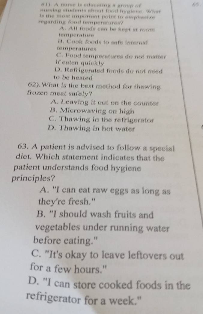 61). A nurse is educating a group of 65
nursing students about food hygions. What
is the most important point to emphasize 
regarding food temperatures?
A. All foods can be kept at room
temperature
B. Cook foods to safe internal
temperatures
C. Food temperatures do not matter
if eaten quickly
D. Refrigerated foods do not need
to be heated
62).What is the best method for thawing
frozen meat safely?
A. Leaving it out on the counter
B. Microwaving on high
C. Thawing in the refrigerator
D. Thawing in hot water
63. A patient is advised to follow a special
diet. Which statement indicates that the
patient understands food hygiene
principles?
A. "I can eat raw eggs as long as
they're fresh."
B. "I should wash fruits and
vegetables under running water
before eating."
C. "It's okay to leave leftovers out
for a few hours."
D. "I can store cooked foods in the
refrigerator for a week."