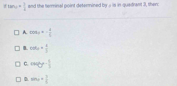 If tan θ = 3/4  and the terminal point determined by θis in quadrant 3, then:
A. cos θ =- 4/5 
B. cot θ = 4/3 
C. csc θ =- 5/3 
D. sin θ = 3/5 