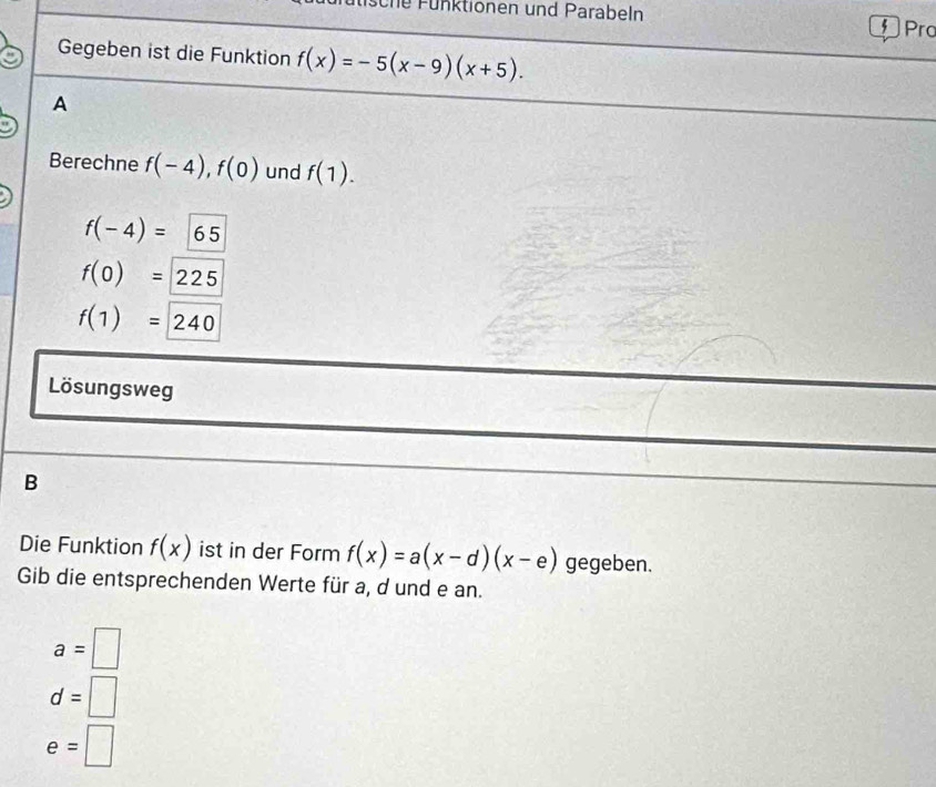 sche Fünktionen und Parabeln f Pro
Gegeben ist die Funktion f(x)=-5(x-9)(x+5). 
A
Berechne f(-4), f(0) und f(1).
f(-4)=65
f(0)=225
f(1)=240
Lösungsweg
B
Die Funktion f(x) ist in der Form f(x)=a(x-d)(x-e) gegeben.
Gib die entsprechenden Werte für a, d und e an.
a=□
d=□
e=□