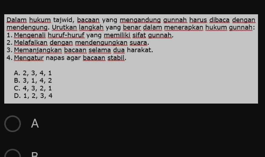 Dalam hukum tajwid, baçaan yang mengandung gunnah harus dibaça dengan
mendengung. Urutkan langkah yang benar dalam menerapkan hukum gunnah:
1. Mengenali huruf-huruf yang memiliki sifat gunnah.
2. Melafalkan dengan mendengungkan suara.
3. Memanjangkan bacaan selama dua harakat.
4. Mengatur napas agar bacaan stabil.
A. 2, 3, 4, 1
B. 3, 1, 4, 2
C. 4, 3, 2, 1
D. 1, 2, 3, 4
A
D