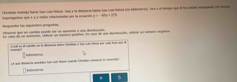 Christian maneja hacía San Luis Potosí. Sea y la distancia hasta San Luis Potosí (en kilómetros). Sea x el tiempo que él ha estado manejando (en boris) 
Supongamos que x y y están relacionadas por la ecuación y=-65x+275. 
Responder las siguientes preguntas. 
Observe que un cambio puede ser un aumento o una disminución. 
En caso de un aumento, utilizar un número positivo. En caso de una disminución, utilizar un número negativo. 
¿Cuál es el cambio en la distancia entre Christian y San Luis Potosí por cada hora que él 
maneja? 
kilómetros 
¿A qué distancia quedaba San Luis Potosí cuando Christian comenzó su recorrido? 
kilómetros 
×