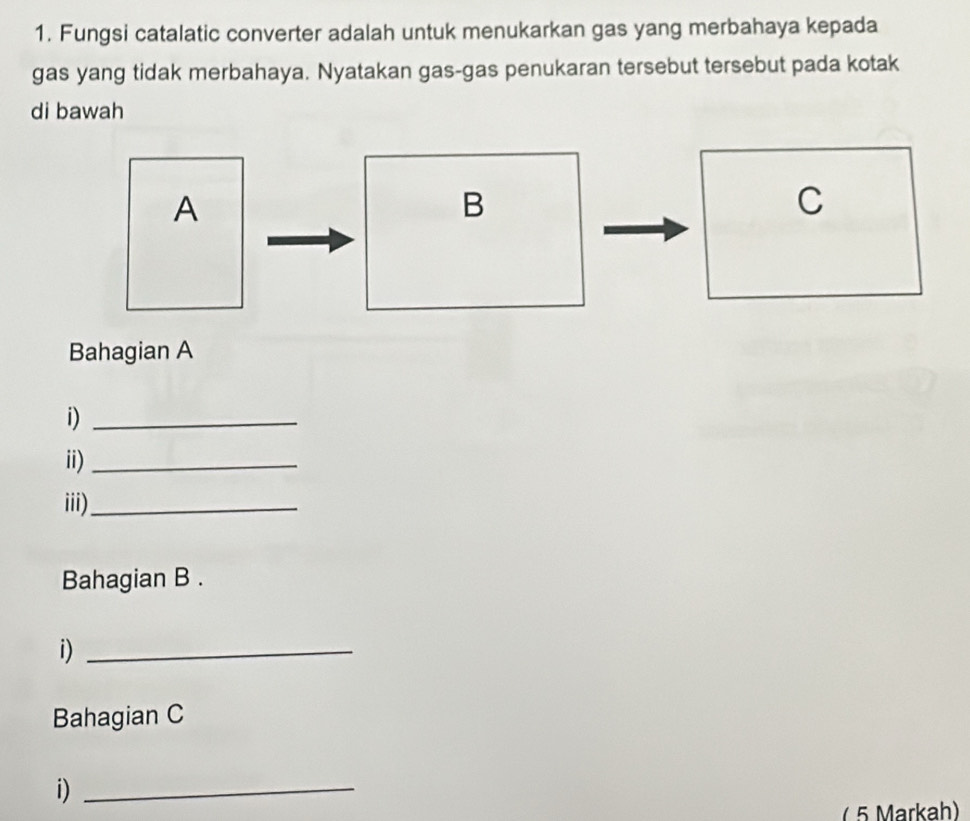 Fungsi catalatic converter adalah untuk menukarkan gas yang merbahaya kepada 
gas yang tidak merbahaya. Nyatakan gas-gas penukaran tersebut tersebut pada kotak 
di bawah 
Bahagian A 
i)_ 
ii)_ 
iii)_ 
Bahagian B . 
i)_ 
Bahagian C 
i)_ 
( 5 Markah)