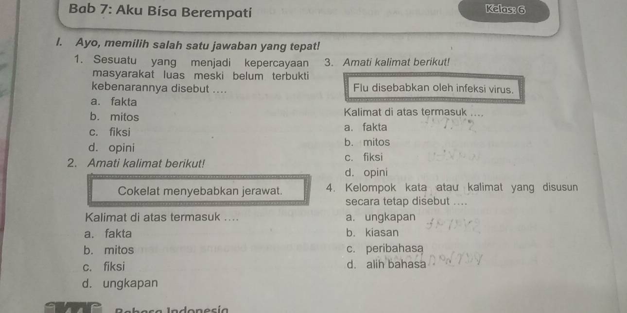 Bab 7: Aku Bísa Berempatí
Kelas: 6
I. Ayo, memilih salah satu jawaban yang tepat!
1. Sesuatu yang menjadi kepercayaan 3. Amati kalimat berikut!
masyarakat luas meski belum terbukti
kebenarannya disebut .... Flu disebabkan oleh infeksi virus.
a. fakta
b. mitos
Kalimat di atas termasuk ....
c. fiksi a. fakta
d. opini
b. mitos
c. fiksi
2. Amati kalimat berikut!
d. opini
Cokelat menyebabkan jerawat. 4. Kelompok kata atau kalimat yang disusun
secara tetap disebut ....
Kalimat di atas termasuk ... a. ungkapan
a. fakta b. kiasan
b. mitos c. peribahasa
c. fiksi d. alih bahasa
d. ungkapan
Indonesía