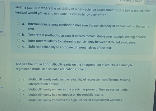 Hide
Given a scenario where the reliability of a new science assessment tool is being tested, what
method would you use to evaluate its consistency over time?
a. Internal consistency method to measure the consistency of scores within the same
test.
on
b. Test-retest method to assess if scores remain stable over multiple testing periods.
c. Inter-rater reliability to determine consistency between different evaluators.
d. Split-half reliability to compare different halves of the test.
Analyze the impact of multicollinearity on the interpretation of results in a multiple
regression model in a science education context.
a. Multicollinearity reduces the reliability of regression coefficients, making
interpretation difficult.
tion b. Multicollinearity enhances the predictive power of the regression model.
c. Multicollinearity has no impact on the model's results.
d. Multicollinearity improves the significance of independent variables.