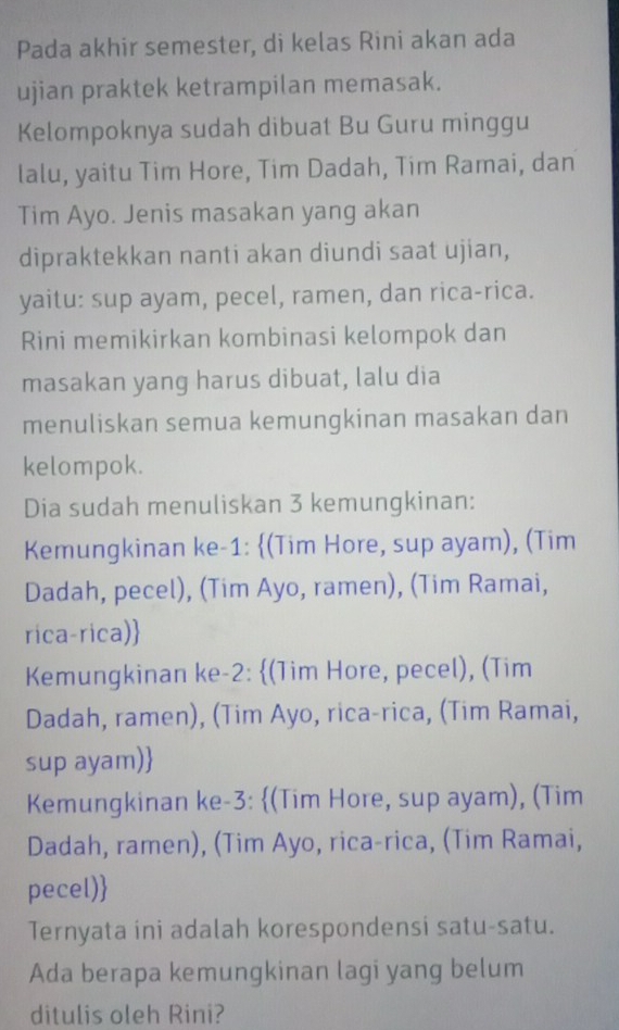 Pada akhir semester, di kelas Rini akan ada
ujian praktek ketrampilan memasak.
Kelompoknya sudah dibuat Bu Guru minggu
lalu, yaitu Tim Hore, Tim Dadah, Tim Ramai, dan
Tim Ayo. Jenis masakan yang akan
dipraktekkan nanti akan diundi saat ujian,
yaitu: sup ayam, pecel, ramen, dan rica-rica.
Rini memikirkan kombinasi kelompok dan
masakan yang harus dibuat, lalu dia
menuliskan semua kemungkinan masakan dan
kelompok.
Dia sudah menuliskan 3 kemungkinan:
Kemungkinan ke- 1 : (Tim Hore, sup ayam), (Tim
Dadah, pecel), (Tim Ayo, ramen), (Tim Ramai,
rica-rica)
Kemungkinan ke -2 : (Tim Hore, pecel), (Tim
Dadah, ramen), (Tim Ayo, rica-rica, (Tim Ramai,
sup ayam)
Kemungkinan ke -3 : (Tim Hore, sup ayam), (Tim
Dadah, ramen), (Tim Ayo, rica-rica, (Tim Ramai,
pecel)
Ternyata ini adalah korespondensi satu-satu.
Ada berapa kemungkinan lagi yang belum
ditulis oleh Rini?