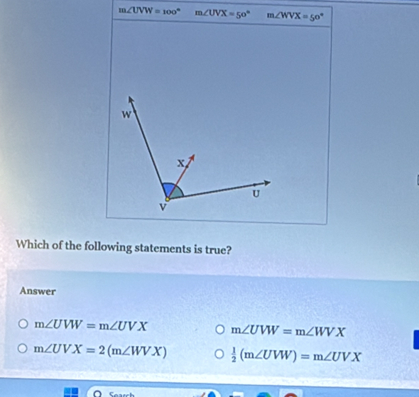 m∠ UVW=100° m∠ UVX=50° m∠ WVX=50°
Which of the following statements is true?
Answer
m∠ UVW=m∠ UVX
m∠ UVW=m∠ WVX
m∠ UVX=2(m∠ WVX)  1/2 (m∠ UVW)=m∠ UVX