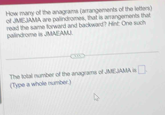 How many of the anagrams (arrangements of the letters) 
of JMEJAMA are palindromes, that is arrangements that 
read the same forward and backward? Hint: One such 
palindrome is JMAEAMJ. 
The total number of the anagrams of JMEJAMA is □. 
(Type a whole number.)