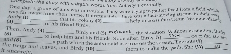 Complete the story with suitable words from Activity 1 correctly. 
One day, a group of ants was in trouble. They were trying to gather food from a field which 
was far away from their home. Unfortunately there was a fast-moving stream in their way 
Andy (1) _that his colony (2) help to cross the stream. He immediatel 
(3) _of his friend Birdy._ 
Then, Andy (4) 
(6) Birdy and (5) over the stream 
and (8) to help him and his friends. Soon after, Birdy (7) explained the situation. Without hesitation, Birdy flow 
_a path which the ants could use to cross the stream. The ants (9)_ 
the twigs and leaves, and Birdy (10) _them to make the path. She (11) _did 
it sincerely