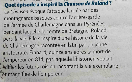 Quel épisode a inspiré la Chanson de Roland ? 
La Chanson évoque l'attaque lancée par des 
montagnards basques contre l'arrière-garde 
de l'armée de Charlemagne dans les Pyrénées, 
pendant laquelle le comte de Bretagne, Roland, 
perd la vie. Elle s’inspire d’une histoire de la vie 
de Charlemagne racontée en latin par un jeune 
aristocrate, Einhard, quinze ans après la mort de 
l’empereur en 814, par laquelle l’historien voulait 
édifier les futurs rois en racontant la vie exemplaire 
et magnifiée de l'empereur.