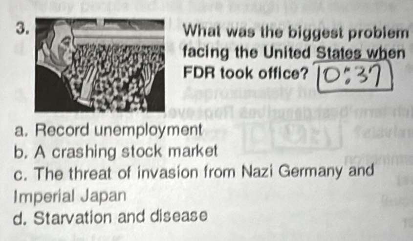 What was the biggest problem
facing the United States when
FDR took office?
a. Record unemployment
b. A crashing stock market
c. The threat of invasion from Nazi Germany and
Imperial Japan
d. Starvation and disease