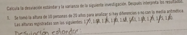 Calcula la desviación estándar y la varianza de la siguiente investigación. Después interpreta los resultados 
1. Se tomó la altura de 10 personas de 20 años para analizar si hay diferencias o no con la media aritmética. 
Las alturas registradas son las siguientes: 1.7 76 5, 1