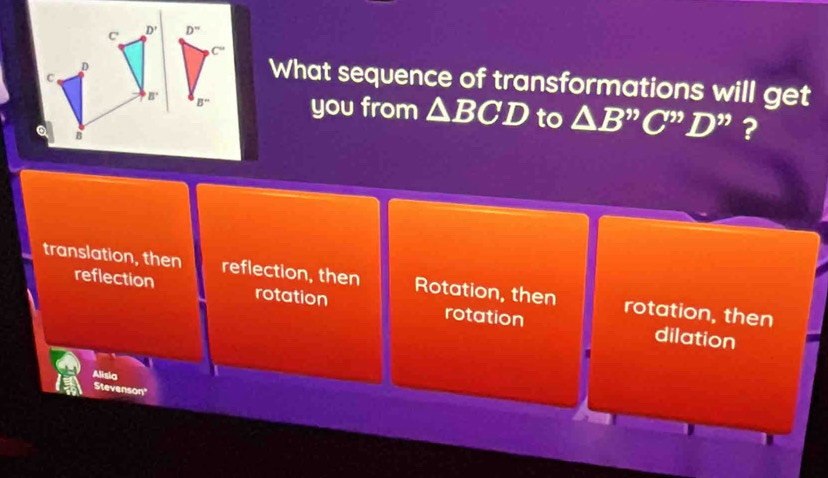 C' D'
D
C
What sequence of transformations will get
B' you from △ BCD to △ B''C''D'' ?
translation, then reflection, then Rotation, then rotation, then
reflection rotation rotation
dilation
Alisia
Stevenson"