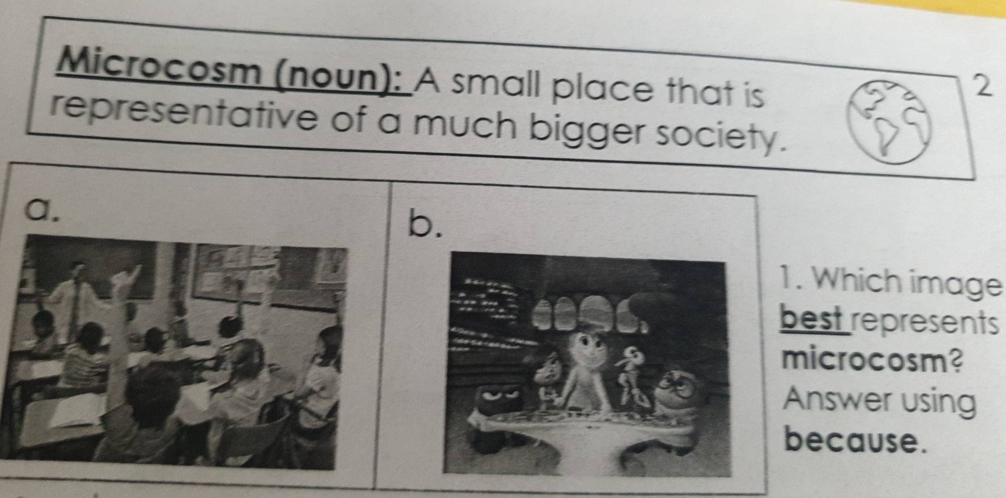 Microcosm (noun): A small place that is 
2 
representative of a much bigger society. 
a. 
b. 
1. Which image 
best represents 
microcosm? 
Answer using 
because.