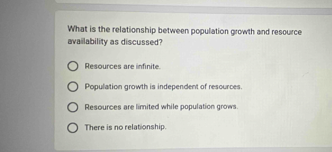 What is the relationship between population growth and resource
availability as discussed?
Resources are infinite.
Population growth is independent of resources.
Resources are limited while population grows.
There is no relationship.