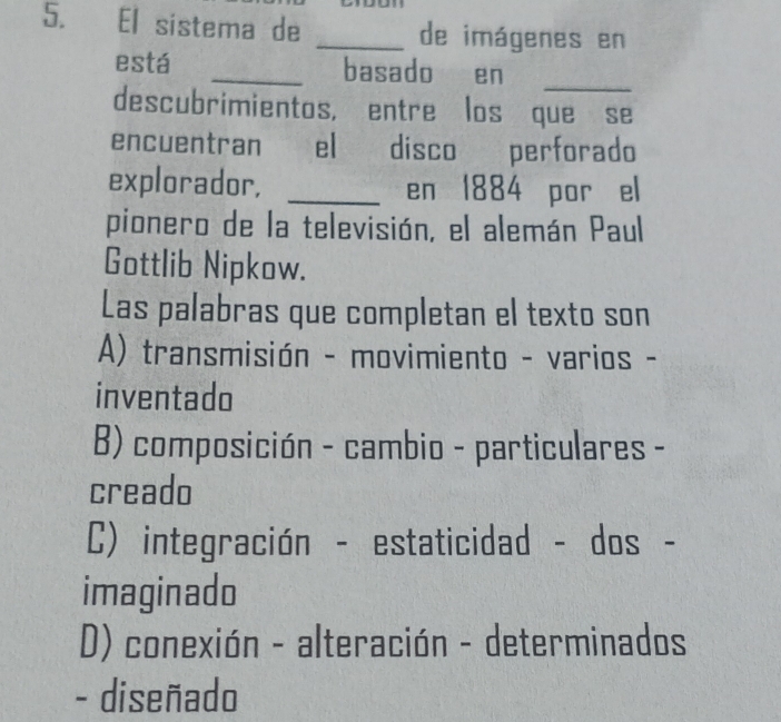 El sistema de _de imágenes en
está _basado en_
descubrimientos, entre los que se
encuentran el disco perforado
explorador, _en 1884 por el
pionero de la televisión, el alemán Paul
Gottlib Nipkow.
Las palabras que completan el texto son
A) transmisión - movimiento - varios -
inventado
B) composición - cambio - particulares -
creado
C) integración - estaticidad - dos -
imaginado
D) conexión - alteración - determinados
- diseñado