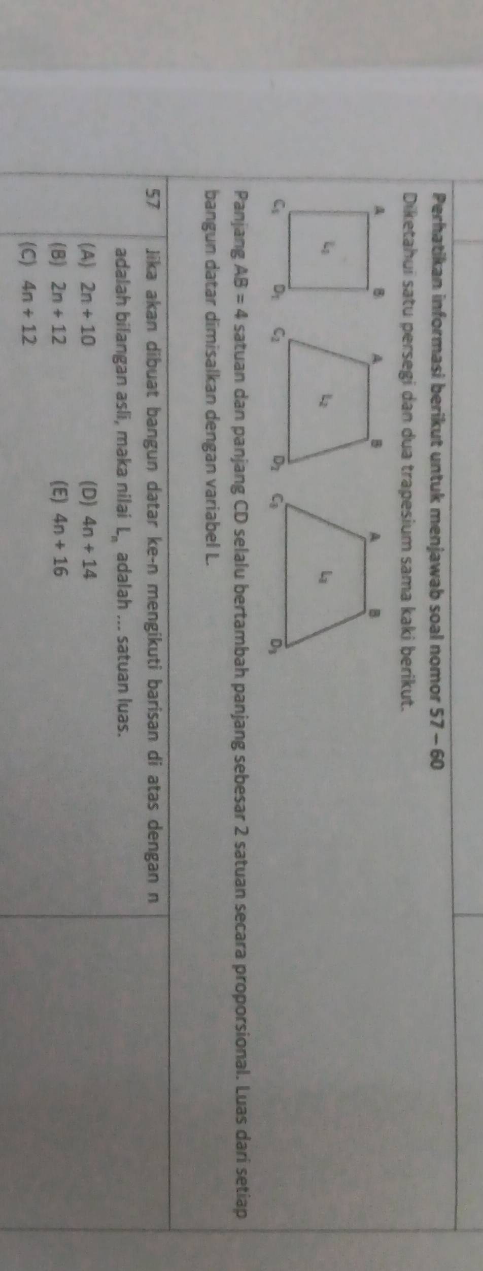 Perhatikan informasi berikut untuk menjawab soal nomor 57-60
Diketahui satu persegi dan dua trapesium sama kaki berikut.
Panjang AB=4 satuan dan panjang CD selalu bertambah panjang sebesar 2 satuan secara proporsional. Luas dari setiap
bangun datar dimisalkan dengan variabel L.
57 Jika akan dibuat bangun datar ke-n mengikuti barisan di atas dengan n
adalah bilangan asli, maka nilai L_n adalah ... satuan luas.
(A) 2n+10 (D) 4n+14
(B) 2n+12 (E) 4n+16
(C) 4n+12