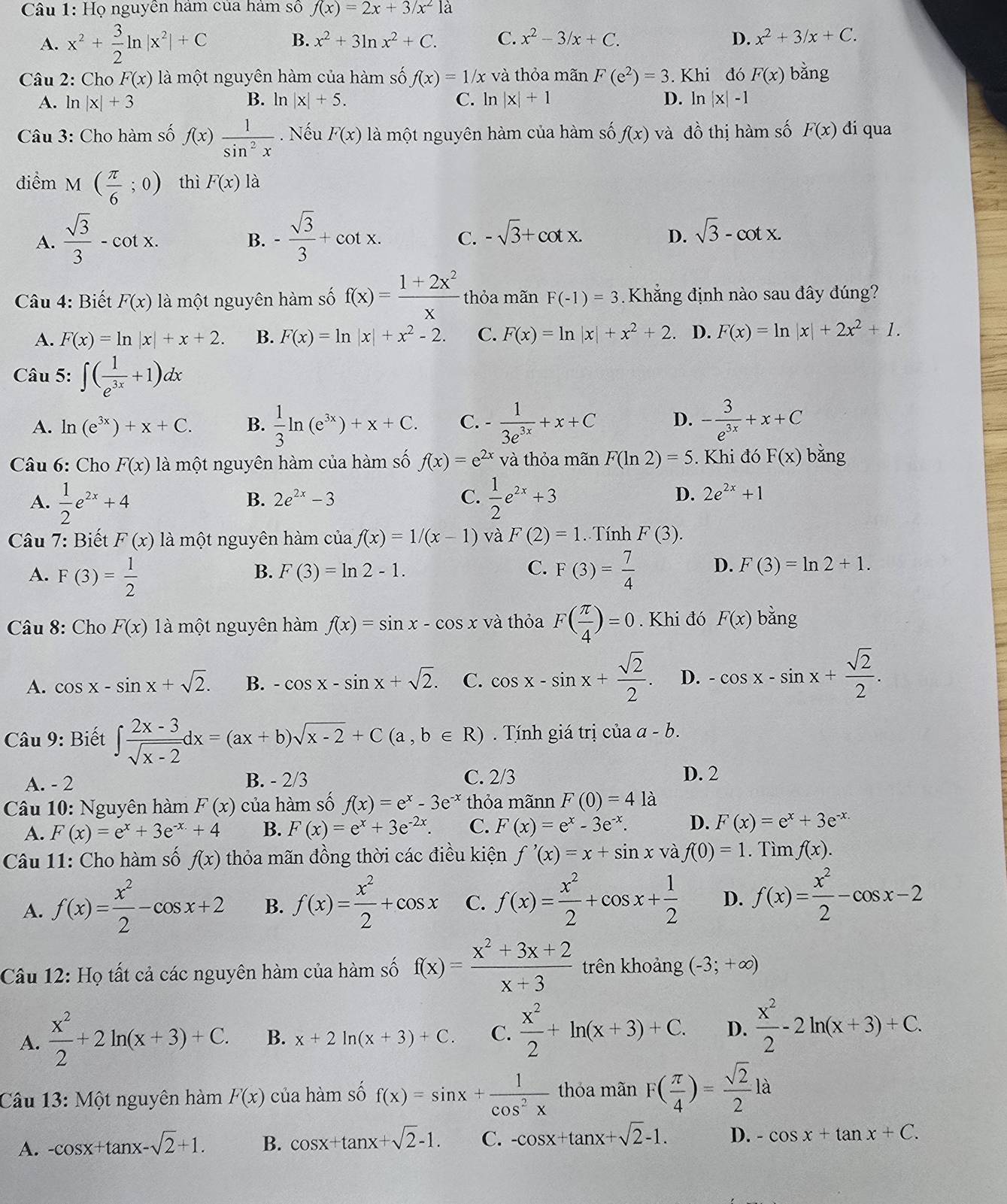 Họ nguyễn hám của hàm số f(x)=2x+3/x^21a
A. x^2+ 3/2 ln |x^2|+C B. x^2+3ln x^2+C. C. x^2-3/x+C. D. x^2+3/x+C.
Câu 2: Cho F(x) là một nguyên hàm của hàm số f(x)=1/x x và thỏa mãn F(e^2)=3. Khi đó F(x) bǎng
A.l n|x|+3 B. ln |x|+5. C. ln |x|+1 D. ln |x|-1
Câu 3: Cho hàm số f(x) 1/sin^2x . Nếu F(x) là một nguyên hàm của hàm số f(x) và đồ thị hàm số F(x) đi qua
điểm 1 M( π /6 ;0) thì F(x) là
A.  sqrt(3)/3 -cot x. - sqrt(3)/3 +cot x. C. -sqrt(3)+cot x.
B.
D. sqrt(3)-cot x.
* Câu 4: Biết F(x) là một nguyên hàm số f(x)= (1+2x^2)/x  thỏa mãn F(-1)=3. Khẳng định nào sau đây đúng?
A. F(x)=ln |x|+x+2. B. F(x)=ln |x|+x^2-2. C. F(x)=ln |x|+x^2+2. D. F(x)=ln |x|+2x^2+1.
Câu 5: ∈t ( 1/e^(3x) +1)dx
A. ln (e^(3x))+x+C. B.  1/3 ln (e^(3x))+x+C. C. - 1/3e^(3x) +x+C D. - 3/e^(3x) +x+C
Câu 6: Cho F(x) là một nguyên hàm của hàm số f(x)=e^(2x) và thỏa mãn F(ln 2)=5. Khi đó F(x) bằng
B. 2e^(2x)-3 C. D. 2e^(2x)+1
A.  1/2 e^(2x)+4  1/2 e^(2x)+3
Câu 7: Biết F(x) là một nguyên hàm của f(x)=1/(x-1) và F(2)=1. Tính F(3).
B. F(3)=ln 2-1. C.
A. F(3)= 1/2  F(3)= 7/4  D. F(3)=ln 2+1.
Câu 8: Cho F(x) là một nguyên hàm f(x)=sin x-cos x và thỏa F( π /4 )=0. Khi đó F(x) 62 ng
A. cos x-sin x+sqrt(2). B. -cos x-sin x+sqrt(2). C. cos x-sin x+ sqrt(2)/2 . D. -cos x-sin x+ sqrt(2)/2 .
Câu 9: Biết ∈t  (2x-3)/sqrt(x-2) dx=(ax+b)sqrt(x-2)+C(a,b∈ R) Tính giá trị của a-b.
A. - 2 B. - 2/3 C. 2/3 D. 2
Câu 10: Nguyên hàm F(x) của hàm số f(x)=e^x-3e^(-x) thỏa mãnn F(0)=4la
A. F(x)=e^x+3e^(-x)+4 B. F(x)=e^x+3e^(-2x). C. F(x)=e^x-3e^(-x). D. F(x)=e^x+3e^(-x.)
Câu 11: Cho hàm số f(x) thỏa mãn đồng thời các điều kiện f'(x)=x+sin x và f(0)=1. Tìm f(x).
A. f(x)= x^2/2 -cos x+2 B. f(x)= x^2/2 +cos x C. f(x)= x^2/2 +cos x+ 1/2  D. f(x)= x^2/2 -cos x-2
Câu 12: Họ tất cả các nguyên hàm của hàm số f(x)= (x^2+3x+2)/x+3  trên khoảng (-3;+∈fty )
A.  x^2/2 +2ln (x+3)+C. B. x+2ln (x+3)+C. C.  x^2/2 +ln (x+3)+C. D.  x^2/2 -2ln (x+3)+C.
Câu 13: Một nguyên hàm F(x) của hàm số f(x)=sin x+ 1/cos^2x  thỏa mãn F( π /4 )= sqrt(2)/2 la
A. -cos x+tan x-sqrt(2)+1. B. cos x+tan x+sqrt(2)-1. C. -cos x+tan x+sqrt(2)-1. D. -cos x+tan x+C.