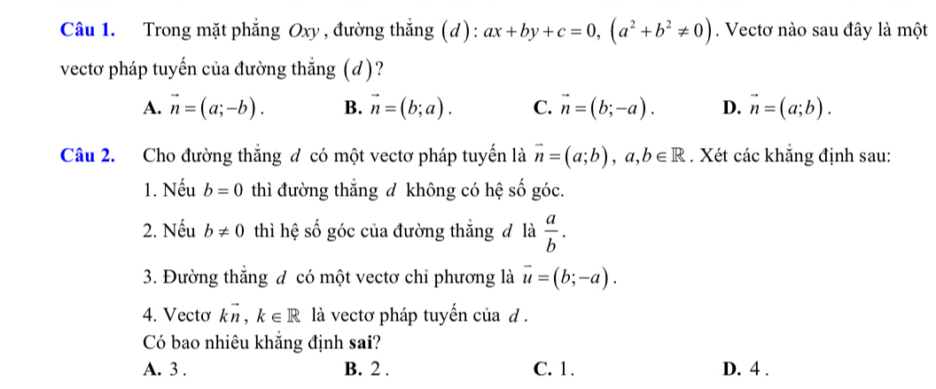 Trong mặt phẳng Oxy , đường thẳng (d): ax+by+c=0, (a^2+b^2!= 0). Vectơ nào sau đây là một
vectơ pháp tuyến của đường thẳng (d)?
A. vector n=(a;-b). B. vector n=(b;a). C. vector n=(b;-a). D. vector n=(a;b). 
Câu 2. Cho đường thắng đ có một vectơ pháp tuyến là vector n=(a;b), a, b∈ R. Xét các khẳng định sau:
1. Nếu b=0 thì đường thắng đ không có hệ số góc.
2. Nếu b!= 0 thì hệ số góc của đường thắng đ là  a/b . 
3. Đường thắng đ có một vectơ chỉ phương là vector u=(b;-a). 
4. Vecto kvector n, k∈ R là vectơ pháp tuyến của d.
Có bao nhiêu khẳng định sai?
A. 3. B. 2. C. 1. D. 4.