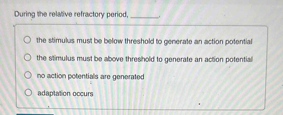 During the relative refractory period, _.
the stimulus must be below threshold to generate an action potential
the stimulus must be above threshold to generate an action potential
no action potentials are generated
adaptation occurs