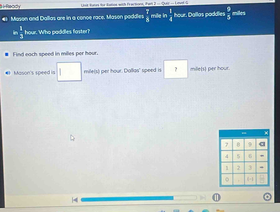Ready Unit Rates for Ratios with Fractions, Part 2 — Quiz — Level G 
Mason and Dallas are in a canoe race. Mason paddles  7/8  mile in  1/4  hour. Dallas paddles  9/5  miles
in  1/3  hour. Who paddles faster? 
Find each speed in miles per hour. 
Mason's speed is mile(s) per hour. Dallas' speed is ? mile(s) per hour. 
1