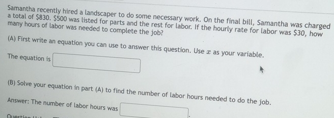 Samantha recently hired a landscaper to do some necessary work. On the final bill, Samantha was charged 
a total of $830. $500 was listed for parts and the rest for labor. If the hourly rate for labor was $30, how 
many hours of labor was needed to complete the job? 
(A) First write an equation you can use to answer this question. Use x as your variable. 
The equation is □  
(B) Solve your equation in part (A) to find the number of labor hours needed to do the job. 
Answer: The number of labor hours was 
Quest