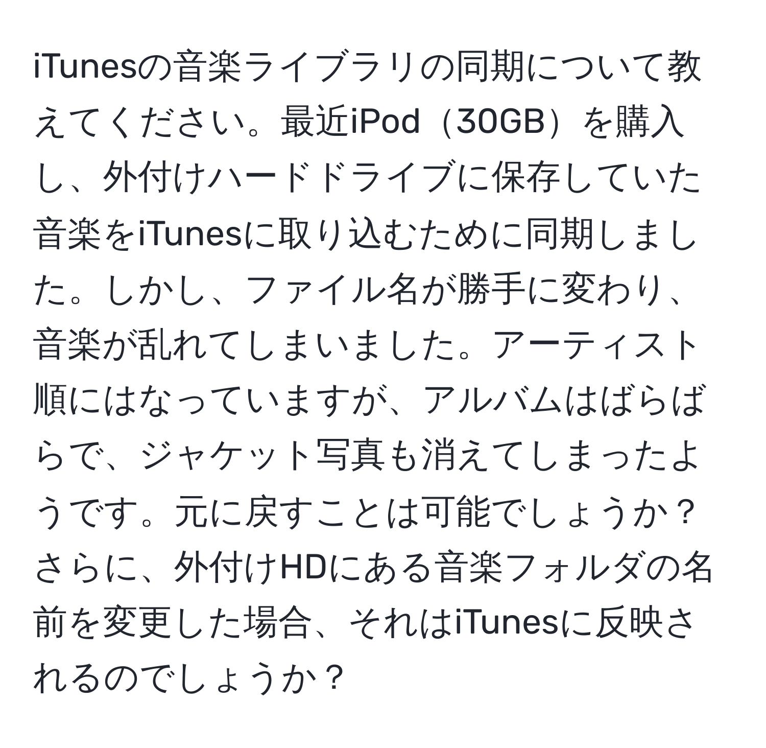 iTunesの音楽ライブラリの同期について教えてください。最近iPod30GBを購入し、外付けハードドライブに保存していた音楽をiTunesに取り込むために同期しました。しかし、ファイル名が勝手に変わり、音楽が乱れてしまいました。アーティスト順にはなっていますが、アルバムはばらばらで、ジャケット写真も消えてしまったようです。元に戻すことは可能でしょうか？さらに、外付けHDにある音楽フォルダの名前を変更した場合、それはiTunesに反映されるのでしょうか？