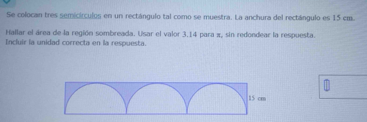 Se colocan tres semicírculos en un rectángulo tal como se muestra. La anchura del rectángulo es 15 cm. 
Hallar el área de la región sombreada. Usar el valor 3.14 para π, sin redondear la respuesta. 
Incluir la unidad correcta en la respuesta.