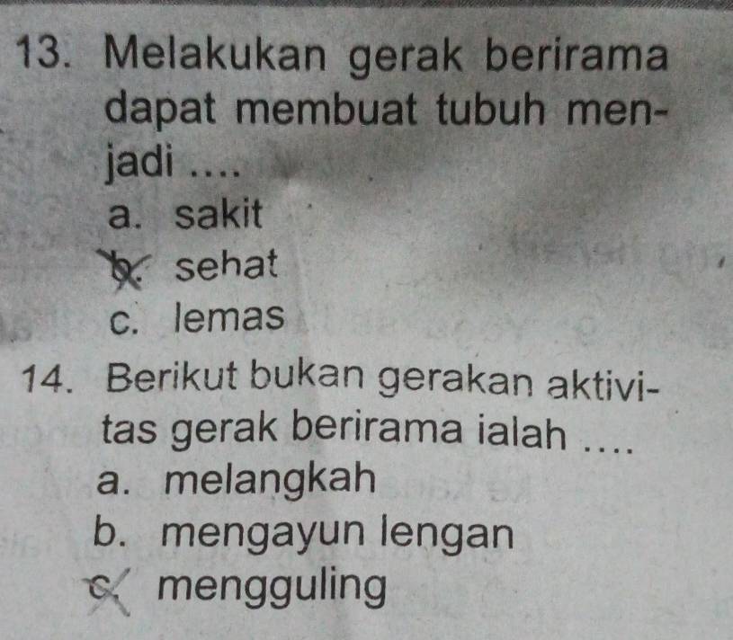 Melakukan gerak berirama
dapat membuat tubuh men-
jadi ....
a. sakit
bsehat
c. lemas
14. Berikut bukan gerakan aktivi-
tas gerak berirama ialah ....
a. melangkah
b. mengayun lengan
C、 1 mengguling