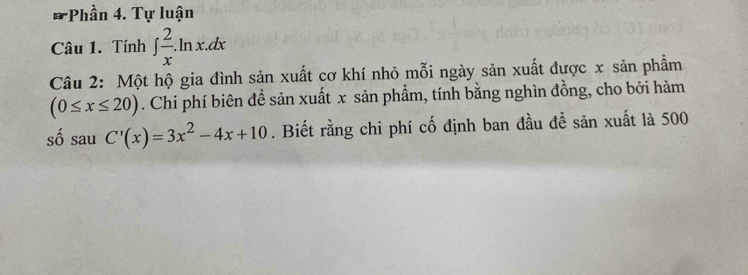 Phần 4. Tự luận
Câu 1. Tính ∈t  2/x .ln x.dx
Câu 2: Một hộ gia đình sản xuất cơ khí nhỏ mỗi ngày sản xuất được x sản phẩm
(0≤ x≤ 20). Chi phí biên để sản xuất x sản phẩm, tính bằng nghìn đồng, cho bởi hàm
số sau C'(x)=3x^2-4x+10. Biết rằng chi phí cố định ban đầu đề sản xuất là 500