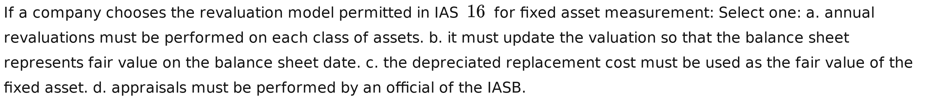 If a company chooses the revaluation model permitted in IAS 16 for fixed asset measurement: Select one: a. annual
revaluations must be performed on each class of assets. b. it must update the valuation so that the balance sheet
represents fair value on the balance sheet date. c. the depreciated replacement cost must be used as the fair value of the
fixed asset. d. appraisals must be performed by an official of the IASB.