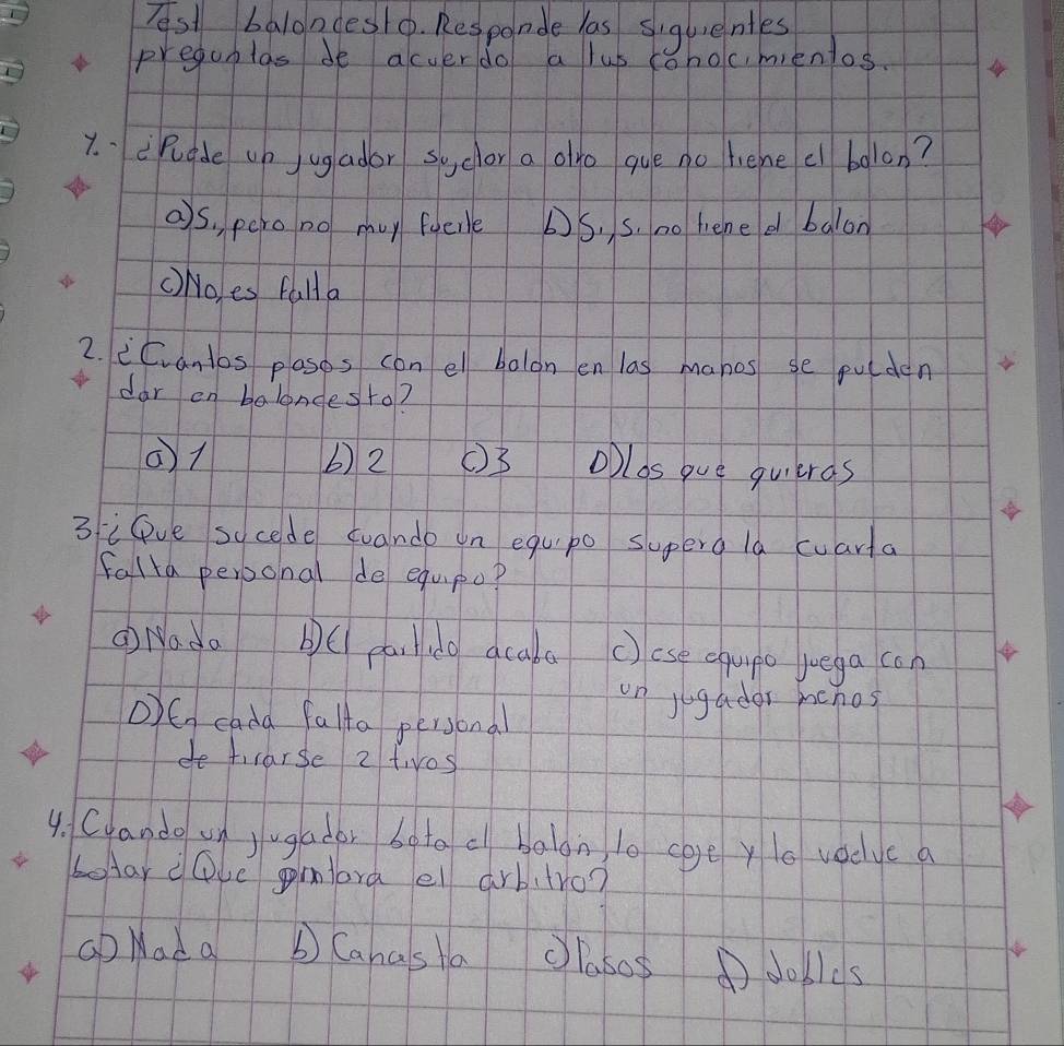 Tsl balondes o. Responde las siguenles
pregunlas de acverdo a lus tohocmientos.
7. .cPudde up j ugador syclor a alo gue no lene el bolon?
as. pero no mu foeile DS, s. no hened balon
() No,es falla
2. cCvantos plasos con el balon en las manes se pulden
dar on balandesto?
() 1 b) 2 () 3 olos gue quieras
3iPve sycede cuande on equpo superg la cuarta
falla perponal de equpop
Q Nada bC pa Hidg acaka () ese equpo luega con
on jugador mcnos
O)G cada falto personal
do ticarse 2 twos
4. Cyando un jugador boto c balon l0 coge ylo voclve a
betar eove mlora el arbitro?
Gb Nad a b Canasta clasos ①dobles