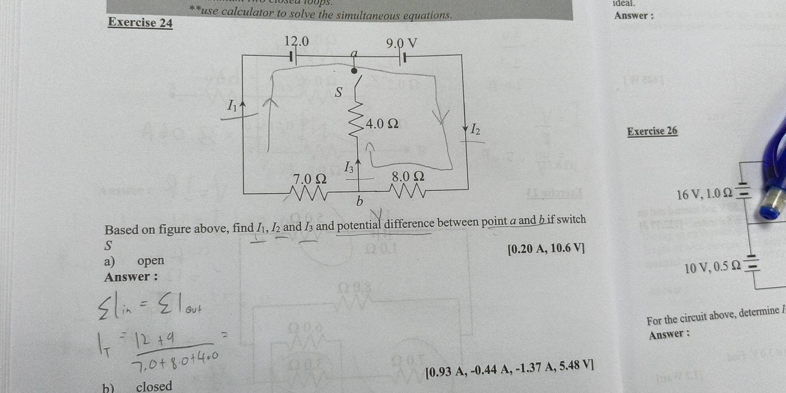 ideal.
**use calculator to solve the simultaneous equations. Answer :
Exercise 24
Exercise 26
Based on figure above, find I_1, I_2 and I3 and potential difference between point a and b if switch
S
a) open [0.20 A, 10.6 V]
Answer :
For the circuit above, determine /
Answer :
b) closed [0.93 A, -0.44 A, -1.37 A, 5.48 V]