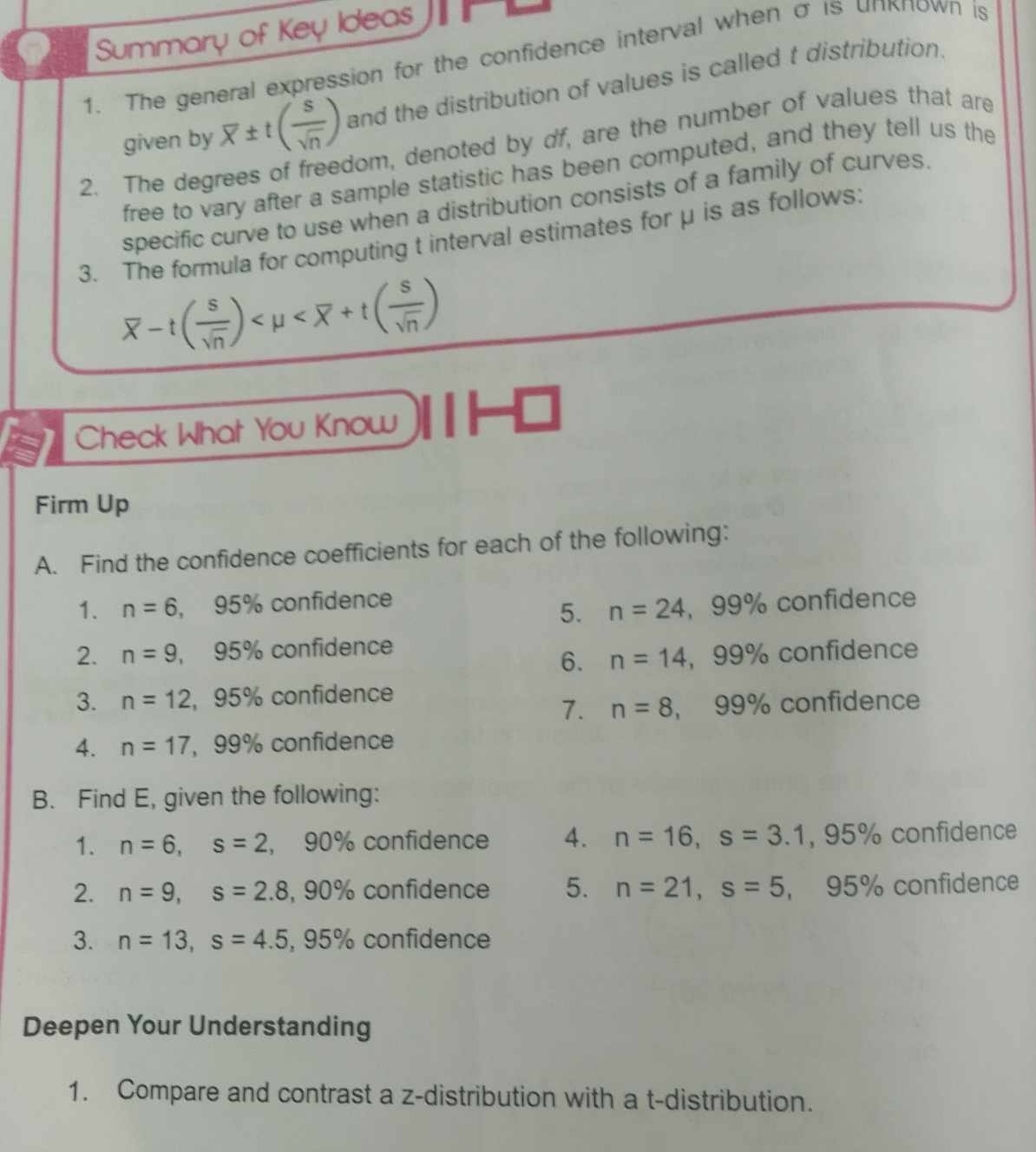 Summary of Key Ideas 
1. The general expression for the confidence interval when σ is unкπown is 
given by overline x± t( s/sqrt(n) ) and the distribution of values is called t distribution. 
2. The degrees of freedom, denoted by df, are the number of values that are 
free to vary after a sample statistic has been computed, and they tell us the 
specific curve to use when a distribution consists of a family of curves. 
3. The formula for computing t interval estimates for μ is as follows:
overline x-t( s/sqrt(n) )
Check What You Know 
Firm Up 
A. Find the confidence coefficients for each of the following: 
1. n=6. 95% confidence 
5. n=24 , 99% confidence 
2. n=9, S 95% confidence 
6. n=14 , 99% confidence 
3. n=12, 95% confidence 
7. n=8 , 99% confidence 
4. n=17 , 99% confidence 
B. Find E, given the following: 
1. n=6, s=2 , 90% confidence 4. n=16, s=3.1, 95% confidence 
2. n=9, s=2.8, $ 90% confidence 5. n=21, s=5 , 95% confidence 
3. n=13, s=4.5, 95° % confidence 
Deepen Your Understanding 
1. Compare and contrast a z-distribution with a t-distribution.