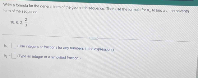 Write a formula for the general term of the geometric sequence. Then use the formula for a_n to find a_7 , the seventh 
term of the sequence.
18, 6, 2,  2/3 ,...
a_n=□ (Use integers or fractions for any numbers in the expression.)
a_7=□ (Type an integer or a simplified fraction.)