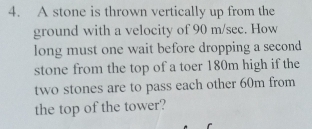 A stone is thrown vertically up from the 
ground with a velocity of 90 m/sec. How 
long must one wait before dropping a second 
stone from the top of a toer 180m high if the 
two stones are to pass each other 60m from 
the top of the tower?