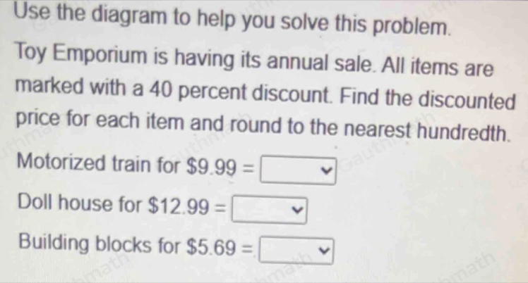 Use the diagram to help you solve this problem. 
Toy Emporium is having its annual sale. All items are 
marked with a 40 percent discount. Find the discounted 
price for each item and round to the nearest hundredth. 
Motorized train for $9.99=□
Doll house for $12.99=□
Building blocks for $5.69=□