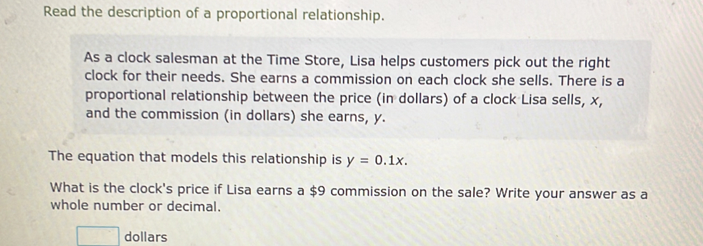 Read the description of a proportional relationship. 
As a clock salesman at the Time Store, Lisa helps customers pick out the right 
clock for their needs. She earns a commission on each clock she sells. There is a 
proportional relationship between the price (in dollars) of a clock Lisa sells, x, 
and the commission (in dollars) she earns, y. 
The equation that models this relationship is y=0.1x. 
What is the clock's price if Lisa earns a $9 commission on the sale? Write your answer as a 
whole number or decimal. 
dollars