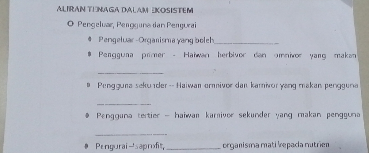 ALIRAN TENAGA DALAM EKOSISTEM 
O Pengeluar, Pengguna dan Pengurai 
Pengeluar -Organisma yang boleh_ 
Pengguna primer - Haiwan herbivor dan omnivor yang makan 
_ 
Pengguna sekunder -- Haiwan omnivor dan karnivor yang makan pengguna 
_ 
Pengguna tertier - haiwan karnivor sekunder yang makan pengguna 
_ 
Pengurai- saprofit, _organisma mati kepada nutrien