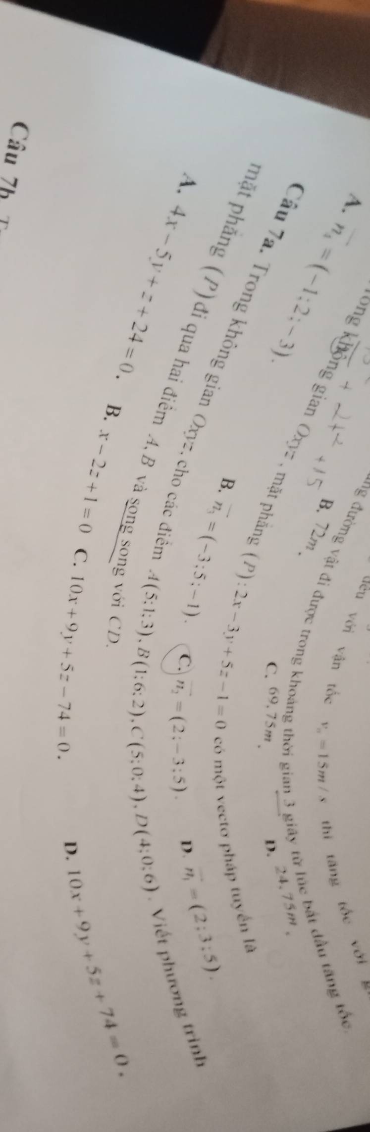 đều với vận tốc v_m=15m/s thi tăng tốc với
A. overline n_4=(-1:2;-3). 
ng đường vật đi được trong khoản
B. 72m
* giây từ lúc bắt đầu tăng tốc
ong không gian Oxyz , mặt phần
C. 69.75m 、
D. 24.75m 、
(P):2x-3y+5z-1=0
có một vectơ pháp tuyển là
Cầu 7a. Trong không gian Oxyz, cho các điện
B. vector n_3=(-3;5;-1). 
phặt phẳng (P) đi qua hai điểm A, B và song sơ A. C.
n_2=(2;-3;5) D. vector n_1=(2;3;5). 
Viết phương trình
A(5;1;3), B(1;6;2), C(5;0;4), D(4;0;6)
4x-5y+z+24=0. B. x-2z+1=0 C. 10x+9y+5z-74=0. 
g với CD.
D. 10x+9y+5z+74=0. 
Câu 7h