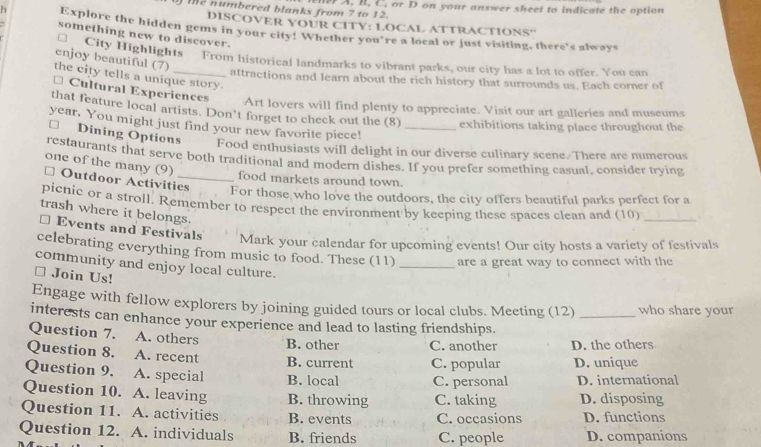 te numbered blanks from 7 to 12. e A, B, C, or D on your answer sheet to indicate the option
DISCOVER YOUR CITY: LOCAL ATTRACTIONS''
h Explore the hidden gems in your city! Whether you're a local or just visiting, there's always
something new to discover.
enjoy beautiful (7)
City Highlights- From historical landmarks to vibrant parks, our city has a lot to offer. You can
the city tells a unique story.
attractions and learn about the rich history that surrounds us. Each corner of
* Cultural Experiences Art lovers will find plenty to appreciate. Visit our art galleries and museums
that feature local artists. Don’t forget to check out the (8) exhibitions taking place throughout the
year. You might just find your new favorite piece!_
1 Dining Options Food enthusiasts will delight in our diverse culinary scene. There are numerous
restaurants that serve both traditional and modern dishes. If you prefer something casual, consider trying
one of the many (9)
food markets around town.
# Outdoor Activities
For those who love the outdoors, the city offers beautiful parks perfect for a
picnic or a stroll. Remember to respect the environment by keeping these spaces clean and (10) A
trash where it belongs.
⊥ Events and Festivals Mark your calendar for upcoming events! Our city hosts a variety of festivals
celebrating everything from music to food. These (11) _are a great way to connect with the
community and enjoy local culture.
□ Join Us!
Engage with fellow explorers by joining guided tours or local clubs. Meeting (12) _who share your
interests can enhance your experience and lead to lasting friendships.
Question 7. A. others B. other C. another D. the others
Question 8. A. recent B. current C. popular D. unique
Question 9. A. special B. local C. personal D. international
Question 10. A. leaving B. throwing C. taking D. disposing
Question 11. A. activities B. events C. occasions D. functions
Question 12. A. individuals B. friends C. people D. companions