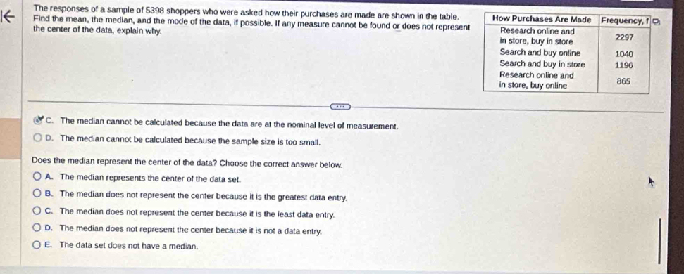 The responses of a sample of 5398 shoppers who were asked how their purchases are made are shown in the table.
← Find the mean, the median, and the mode of the data, if possible. If any measure cannot be found or does not represen
the center of the data, explain why
C. The median cannot be calculated because the data are at the nominal level of measurement.
D. The median cannot be calculated because the sample size is too small.
Does the median represent the center of the data? Choose the correct answer below.
A. The median represents the center of the data set.
B. The median does not represent the center because it is the greatest data entry.
C. The median does not represent the center because it is the least data entry.
D. The median does not represent the center because it is not a data entry.
E. The data set does not have a median.