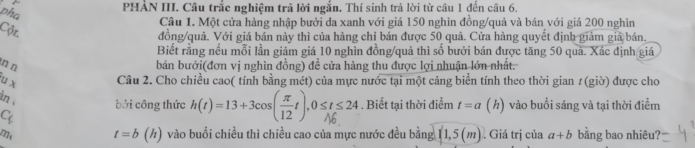 pha 
PHẢN III. Câu trắc nghiệm trả lời ngắn. Thí sinh trả lời từ câu 1 đến câu 6. 
Câu 1. Một cửa hàng nhập bưởi da xanh với giá 150 nghìn đồng/quả và bán với giá 200 nghìn 
Cộn 
đồng/quả. Với giá bán này thì của hàng chỉ bán được 50 quả. Cửa hàng quyết định giảm giá bán. 
Biết rằng nếu mỗi lần giảm giá 10 nghìn đồng/quả thì số bưởi bán được tăng 50 quả. Xác định giá 
n n bán bưởi(đơn vị nghìn đồng) để cửa hàng thu được lợi nhuận lớn nhất. 
u x Câu 2. Cho chiều cao( tính bằng mét) của mực nước tại một cảng biển tính theo thời gian 1 (giờ) được cho 
àn 
bởi công thức h(t)=13+3cos(πt), 0≤t≤24. Biết tại thời điểm t=a (h) vào buổi sáng và tại thời điểm 
C
t=b(h)
me vào buổi chiều thì chiều cao của mực nước đều bằng 11,5(m). Giá trị của a+b bằng bao nhiêu?