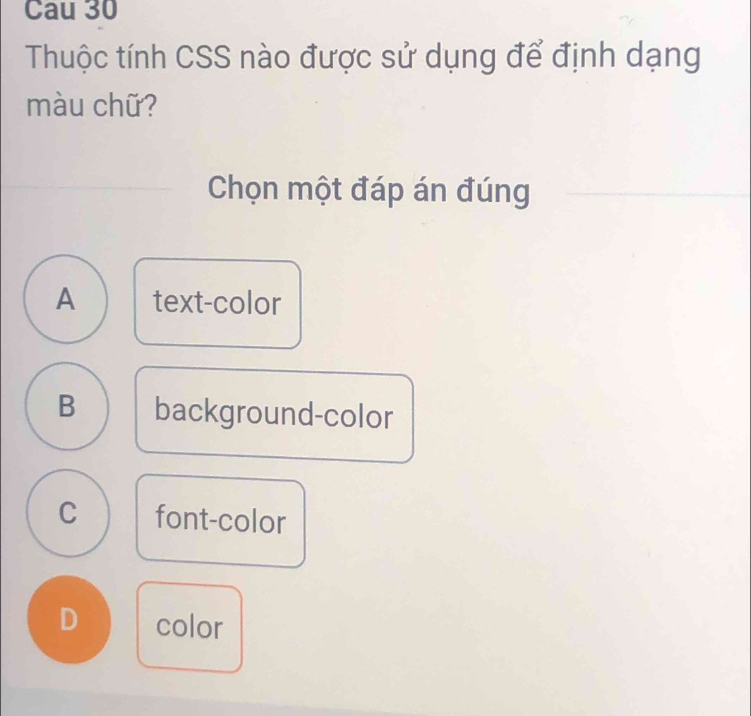 Cau 30
Thuộc tính CSS nào được sử dụng để định dạng
màu chữ?
Chọn một đáp án đúng
A text-color
B background-color
C font-color
D color