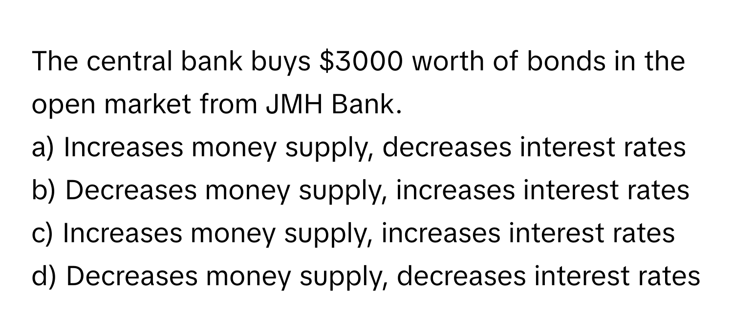 The central bank buys $3000 worth of bonds in the open market from JMH Bank.

a) Increases money supply, decreases interest rates
b) Decreases money supply, increases interest rates
c) Increases money supply, increases interest rates
d) Decreases money supply, decreases interest rates