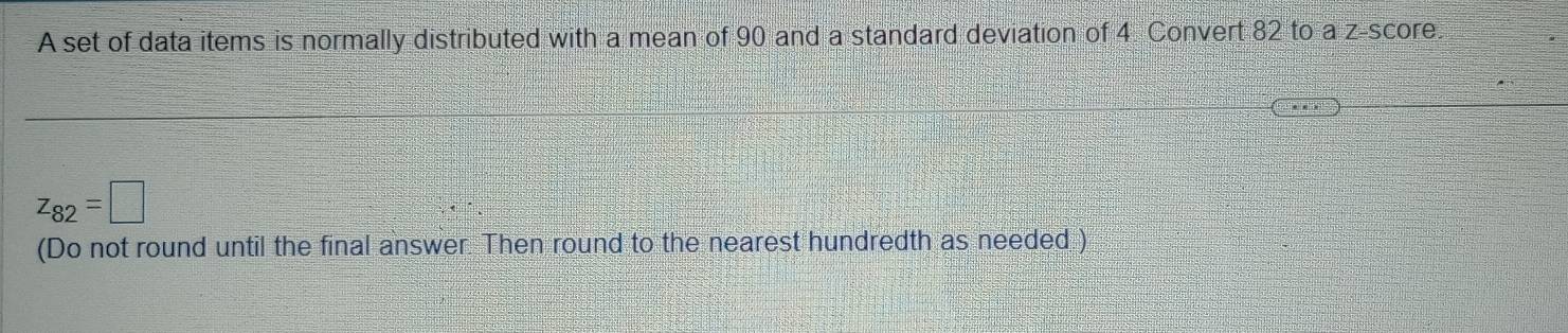 A set of data items is normally distributed with a mean of 90 and a standard deviation of 4 Convert 82 to a z-score.
z_82=□
(Do not round until the final answer. Then round to the nearest hundredth as needed )