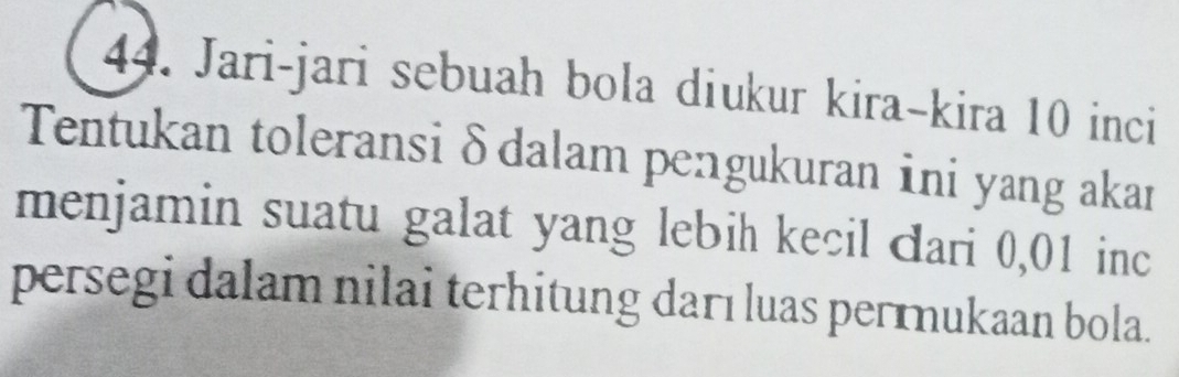 Jari-jari sebuah bola diukur kira-kira 10 inci 
Tentukan toleransi δdalam pengukuran ini yang akan 
menjamin suatu galat yang lebih kecil dari 0,01 inc 
persegi dalam nilai terhitung darı luas perɪnukaan bola.