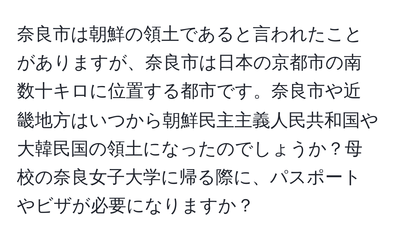 奈良市は朝鮮の領土であると言われたことがありますが、奈良市は日本の京都市の南数十キロに位置する都市です。奈良市や近畿地方はいつから朝鮮民主主義人民共和国や大韓民国の領土になったのでしょうか？母校の奈良女子大学に帰る際に、パスポートやビザが必要になりますか？