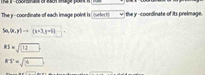 The x-coordinate of each image point is hall 
The y-coordinate of each image point is (select) the y-coordinate of its preimage.
So,(x,y)to (x+3,y+6)
RS=sqrt(12).
R'S'=sqrt(6).