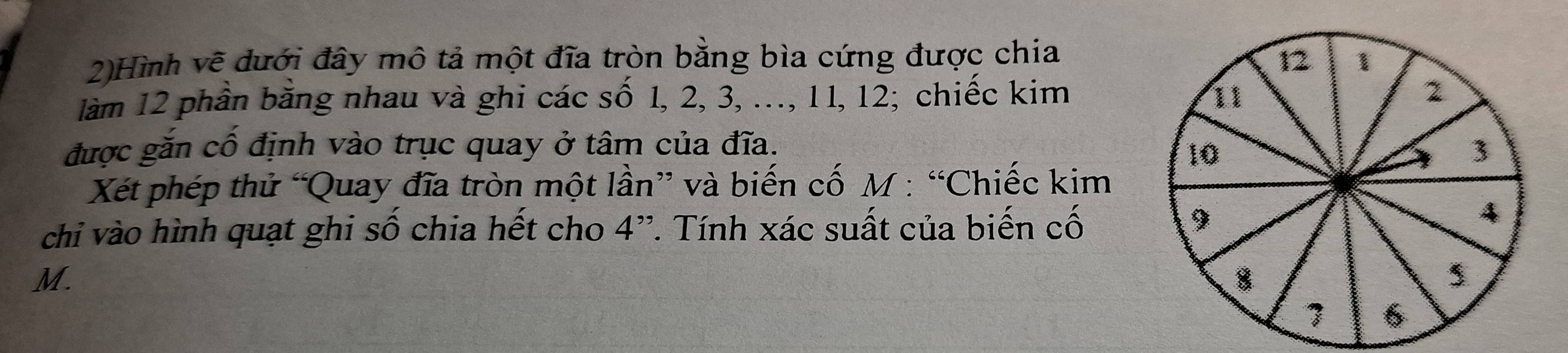 2)Hình vẽ dưới đây mô tả một đĩa tròn bằng bìa cứng được chia 
làm 12 phần băng nhau và ghi các số 1, 2, 3, ..., 11, 12; chiếc kim 
được gắn cố định vào trục quay ở tâm của đĩa. 
Xét phép thử “Quay đĩa tròn một lần” và biến cố M : “Chiếc kim 
chỉ vào hình quạt ghi số chia hết cho 4 ''. Tính xác suất của biến cố
M.